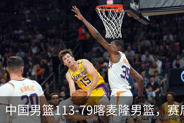 中国男篮113-79喀麦隆男篮，赛后球员表现打分：3人满分4人优秀3人及格